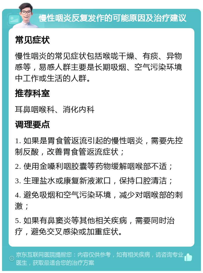 慢性咽炎反复发作的可能原因及治疗建议 常见症状 慢性咽炎的常见症状包括喉咙干燥、有痰、异物感等，易感人群主要是长期吸烟、空气污染环境中工作或生活的人群。 推荐科室 耳鼻咽喉科、消化内科 调理要点 1. 如果是胃食管返流引起的慢性咽炎，需要先控制反酸，改善胃食管返流症状； 2. 使用金嗓利咽胶囊等药物缓解咽喉部不适； 3. 生理盐水或康复新液漱口，保持口腔清洁； 4. 避免吸烟和空气污染环境，减少对咽喉部的刺激； 5. 如果有鼻窦炎等其他相关疾病，需要同时治疗，避免交叉感染或加重症状。