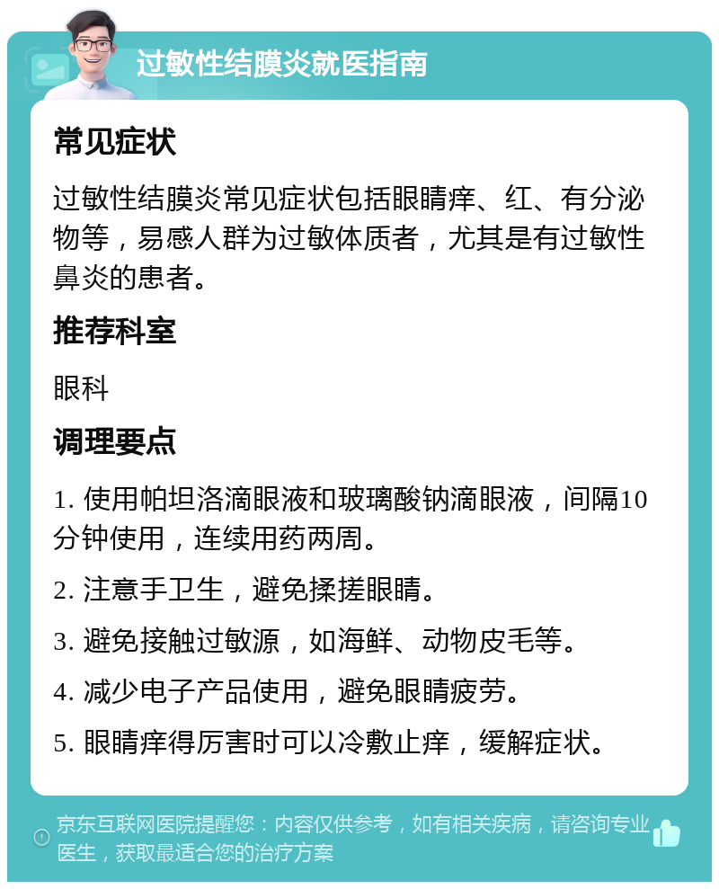 过敏性结膜炎就医指南 常见症状 过敏性结膜炎常见症状包括眼睛痒、红、有分泌物等，易感人群为过敏体质者，尤其是有过敏性鼻炎的患者。 推荐科室 眼科 调理要点 1. 使用帕坦洛滴眼液和玻璃酸钠滴眼液，间隔10分钟使用，连续用药两周。 2. 注意手卫生，避免揉搓眼睛。 3. 避免接触过敏源，如海鲜、动物皮毛等。 4. 减少电子产品使用，避免眼睛疲劳。 5. 眼睛痒得厉害时可以冷敷止痒，缓解症状。