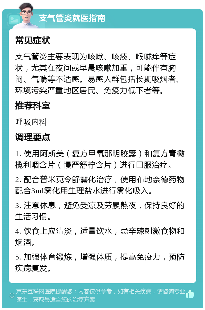 支气管炎就医指南 常见症状 支气管炎主要表现为咳嗽、咳痰、喉咙痒等症状，尤其在夜间或早晨咳嗽加重，可能伴有胸闷、气喘等不适感。易感人群包括长期吸烟者、环境污染严重地区居民、免疫力低下者等。 推荐科室 呼吸内科 调理要点 1. 使用阿斯美（复方甲氧那明胶囊）和复方青橄榄利咽含片（慢严舒柠含片）进行口服治疗。 2. 配合普米克令舒雾化治疗，使用布地奈德药物配合3ml雾化用生理盐水进行雾化吸入。 3. 注意休息，避免受凉及劳累熬夜，保持良好的生活习惯。 4. 饮食上应清淡，适量饮水，忌辛辣刺激食物和烟酒。 5. 加强体育锻炼，增强体质，提高免疫力，预防疾病复发。