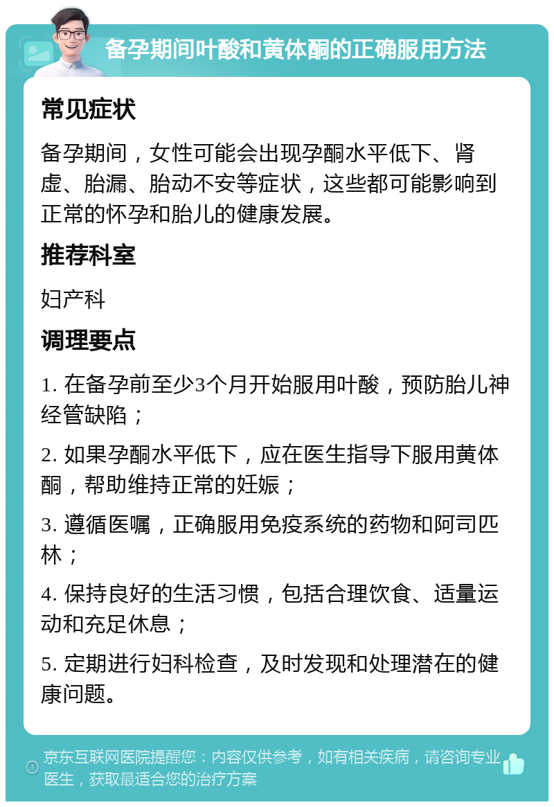 备孕期间叶酸和黄体酮的正确服用方法 常见症状 备孕期间，女性可能会出现孕酮水平低下、肾虚、胎漏、胎动不安等症状，这些都可能影响到正常的怀孕和胎儿的健康发展。 推荐科室 妇产科 调理要点 1. 在备孕前至少3个月开始服用叶酸，预防胎儿神经管缺陷； 2. 如果孕酮水平低下，应在医生指导下服用黄体酮，帮助维持正常的妊娠； 3. 遵循医嘱，正确服用免疫系统的药物和阿司匹林； 4. 保持良好的生活习惯，包括合理饮食、适量运动和充足休息； 5. 定期进行妇科检查，及时发现和处理潜在的健康问题。