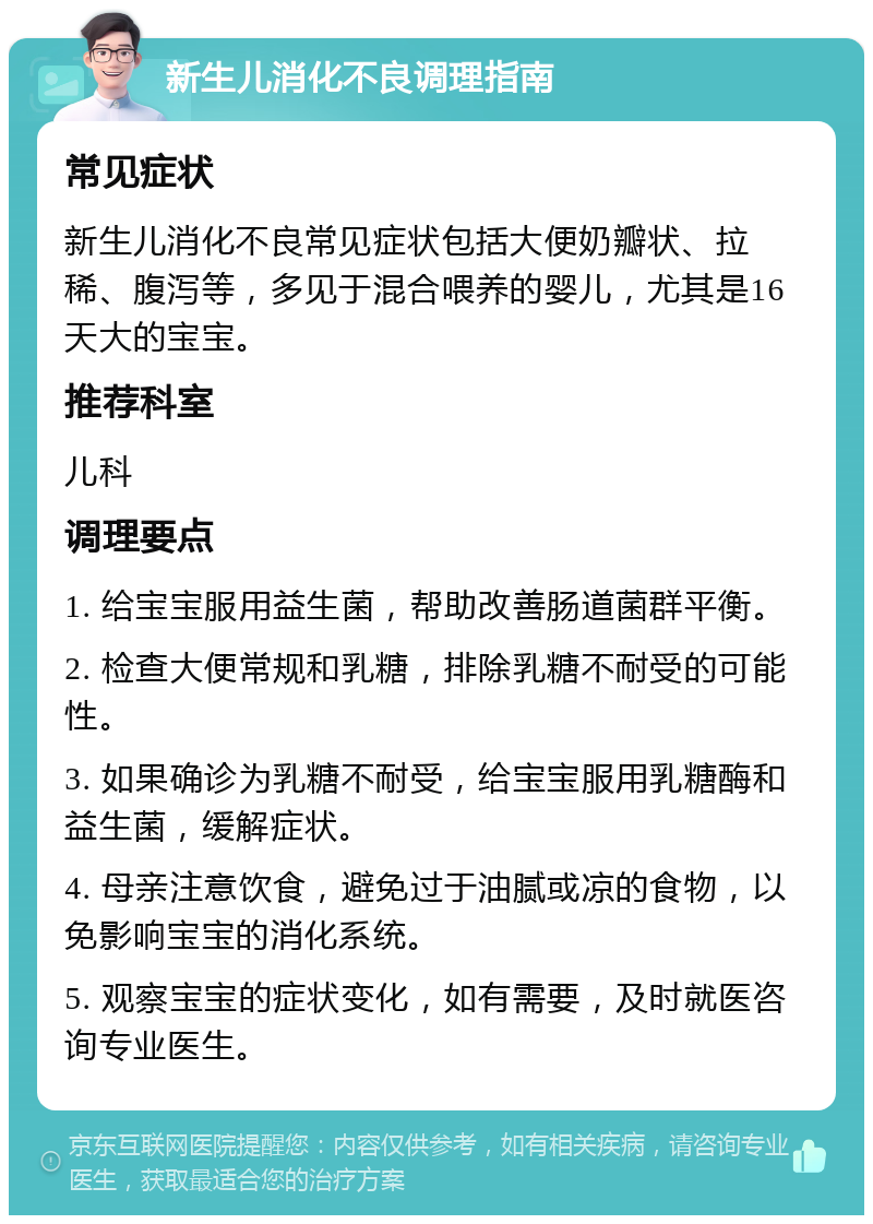 新生儿消化不良调理指南 常见症状 新生儿消化不良常见症状包括大便奶瓣状、拉稀、腹泻等，多见于混合喂养的婴儿，尤其是16天大的宝宝。 推荐科室 儿科 调理要点 1. 给宝宝服用益生菌，帮助改善肠道菌群平衡。 2. 检查大便常规和乳糖，排除乳糖不耐受的可能性。 3. 如果确诊为乳糖不耐受，给宝宝服用乳糖酶和益生菌，缓解症状。 4. 母亲注意饮食，避免过于油腻或凉的食物，以免影响宝宝的消化系统。 5. 观察宝宝的症状变化，如有需要，及时就医咨询专业医生。