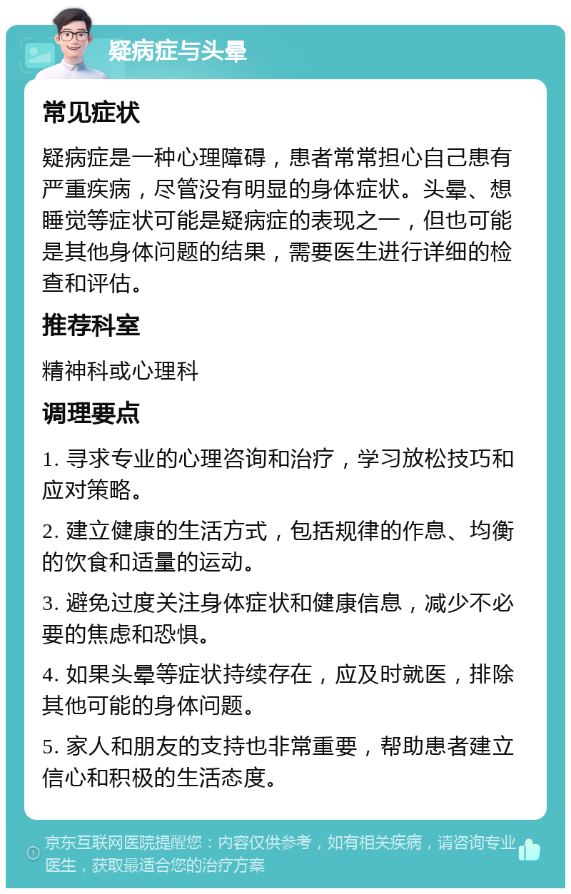 疑病症与头晕 常见症状 疑病症是一种心理障碍，患者常常担心自己患有严重疾病，尽管没有明显的身体症状。头晕、想睡觉等症状可能是疑病症的表现之一，但也可能是其他身体问题的结果，需要医生进行详细的检查和评估。 推荐科室 精神科或心理科 调理要点 1. 寻求专业的心理咨询和治疗，学习放松技巧和应对策略。 2. 建立健康的生活方式，包括规律的作息、均衡的饮食和适量的运动。 3. 避免过度关注身体症状和健康信息，减少不必要的焦虑和恐惧。 4. 如果头晕等症状持续存在，应及时就医，排除其他可能的身体问题。 5. 家人和朋友的支持也非常重要，帮助患者建立信心和积极的生活态度。