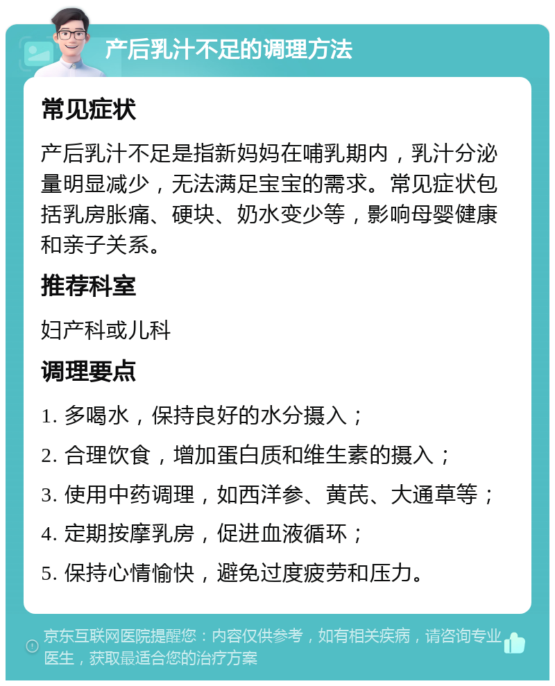 产后乳汁不足的调理方法 常见症状 产后乳汁不足是指新妈妈在哺乳期内，乳汁分泌量明显减少，无法满足宝宝的需求。常见症状包括乳房胀痛、硬块、奶水变少等，影响母婴健康和亲子关系。 推荐科室 妇产科或儿科 调理要点 1. 多喝水，保持良好的水分摄入； 2. 合理饮食，增加蛋白质和维生素的摄入； 3. 使用中药调理，如西洋参、黄芪、大通草等； 4. 定期按摩乳房，促进血液循环； 5. 保持心情愉快，避免过度疲劳和压力。