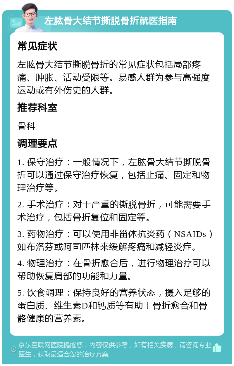 左肱骨大结节撕脱骨折就医指南 常见症状 左肱骨大结节撕脱骨折的常见症状包括局部疼痛、肿胀、活动受限等。易感人群为参与高强度运动或有外伤史的人群。 推荐科室 骨科 调理要点 1. 保守治疗：一般情况下，左肱骨大结节撕脱骨折可以通过保守治疗恢复，包括止痛、固定和物理治疗等。 2. 手术治疗：对于严重的撕脱骨折，可能需要手术治疗，包括骨折复位和固定等。 3. 药物治疗：可以使用非甾体抗炎药（NSAIDs）如布洛芬或阿司匹林来缓解疼痛和减轻炎症。 4. 物理治疗：在骨折愈合后，进行物理治疗可以帮助恢复肩部的功能和力量。 5. 饮食调理：保持良好的营养状态，摄入足够的蛋白质、维生素D和钙质等有助于骨折愈合和骨骼健康的营养素。