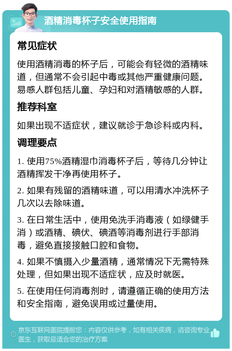 酒精消毒杯子安全使用指南 常见症状 使用酒精消毒的杯子后，可能会有轻微的酒精味道，但通常不会引起中毒或其他严重健康问题。易感人群包括儿童、孕妇和对酒精敏感的人群。 推荐科室 如果出现不适症状，建议就诊于急诊科或内科。 调理要点 1. 使用75%酒精湿巾消毒杯子后，等待几分钟让酒精挥发干净再使用杯子。 2. 如果有残留的酒精味道，可以用清水冲洗杯子几次以去除味道。 3. 在日常生活中，使用免洗手消毒液（如绿健手消）或酒精、碘伏、碘酒等消毒剂进行手部消毒，避免直接接触口腔和食物。 4. 如果不慎摄入少量酒精，通常情况下无需特殊处理，但如果出现不适症状，应及时就医。 5. 在使用任何消毒剂时，请遵循正确的使用方法和安全指南，避免误用或过量使用。