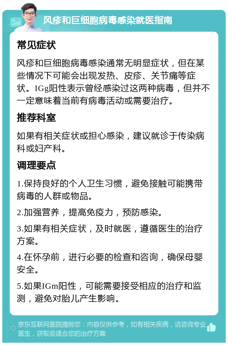 风疹和巨细胞病毒感染就医指南 常见症状 风疹和巨细胞病毒感染通常无明显症状，但在某些情况下可能会出现发热、皮疹、关节痛等症状。IGg阳性表示曾经感染过这两种病毒，但并不一定意味着当前有病毒活动或需要治疗。 推荐科室 如果有相关症状或担心感染，建议就诊于传染病科或妇产科。 调理要点 1.保持良好的个人卫生习惯，避免接触可能携带病毒的人群或物品。 2.加强营养，提高免疫力，预防感染。 3.如果有相关症状，及时就医，遵循医生的治疗方案。 4.在怀孕前，进行必要的检查和咨询，确保母婴安全。 5.如果IGm阳性，可能需要接受相应的治疗和监测，避免对胎儿产生影响。