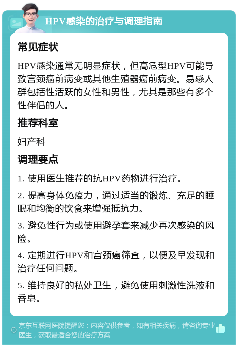 HPV感染的治疗与调理指南 常见症状 HPV感染通常无明显症状，但高危型HPV可能导致宫颈癌前病变或其他生殖器癌前病变。易感人群包括性活跃的女性和男性，尤其是那些有多个性伴侣的人。 推荐科室 妇产科 调理要点 1. 使用医生推荐的抗HPV药物进行治疗。 2. 提高身体免疫力，通过适当的锻炼、充足的睡眠和均衡的饮食来增强抵抗力。 3. 避免性行为或使用避孕套来减少再次感染的风险。 4. 定期进行HPV和宫颈癌筛查，以便及早发现和治疗任何问题。 5. 维持良好的私处卫生，避免使用刺激性洗液和香皂。