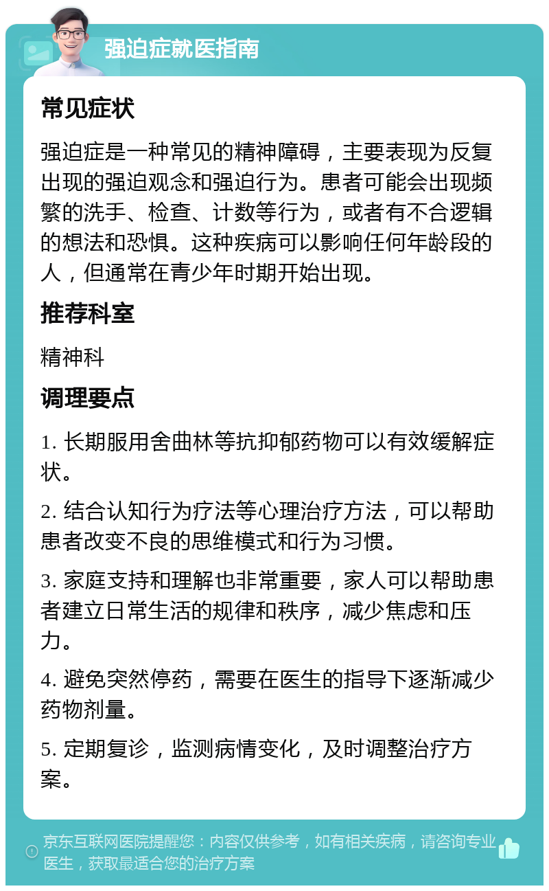 强迫症就医指南 常见症状 强迫症是一种常见的精神障碍，主要表现为反复出现的强迫观念和强迫行为。患者可能会出现频繁的洗手、检查、计数等行为，或者有不合逻辑的想法和恐惧。这种疾病可以影响任何年龄段的人，但通常在青少年时期开始出现。 推荐科室 精神科 调理要点 1. 长期服用舍曲林等抗抑郁药物可以有效缓解症状。 2. 结合认知行为疗法等心理治疗方法，可以帮助患者改变不良的思维模式和行为习惯。 3. 家庭支持和理解也非常重要，家人可以帮助患者建立日常生活的规律和秩序，减少焦虑和压力。 4. 避免突然停药，需要在医生的指导下逐渐减少药物剂量。 5. 定期复诊，监测病情变化，及时调整治疗方案。