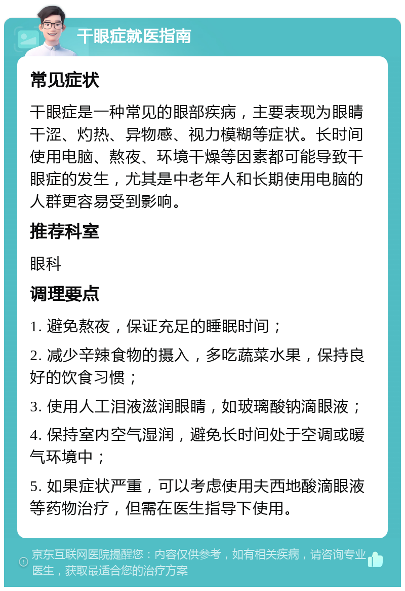 干眼症就医指南 常见症状 干眼症是一种常见的眼部疾病，主要表现为眼睛干涩、灼热、异物感、视力模糊等症状。长时间使用电脑、熬夜、环境干燥等因素都可能导致干眼症的发生，尤其是中老年人和长期使用电脑的人群更容易受到影响。 推荐科室 眼科 调理要点 1. 避免熬夜，保证充足的睡眠时间； 2. 减少辛辣食物的摄入，多吃蔬菜水果，保持良好的饮食习惯； 3. 使用人工泪液滋润眼睛，如玻璃酸钠滴眼液； 4. 保持室内空气湿润，避免长时间处于空调或暖气环境中； 5. 如果症状严重，可以考虑使用夫西地酸滴眼液等药物治疗，但需在医生指导下使用。