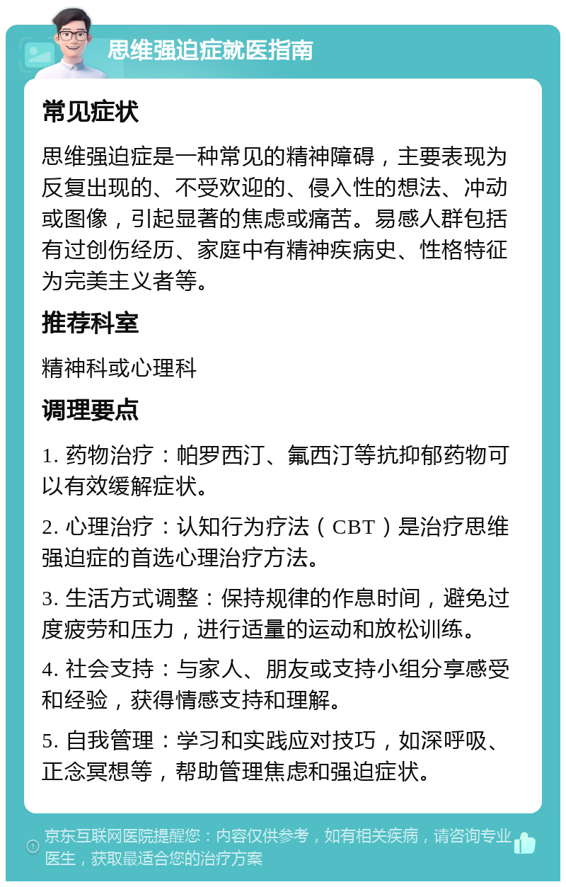 思维强迫症就医指南 常见症状 思维强迫症是一种常见的精神障碍，主要表现为反复出现的、不受欢迎的、侵入性的想法、冲动或图像，引起显著的焦虑或痛苦。易感人群包括有过创伤经历、家庭中有精神疾病史、性格特征为完美主义者等。 推荐科室 精神科或心理科 调理要点 1. 药物治疗：帕罗西汀、氟西汀等抗抑郁药物可以有效缓解症状。 2. 心理治疗：认知行为疗法（CBT）是治疗思维强迫症的首选心理治疗方法。 3. 生活方式调整：保持规律的作息时间，避免过度疲劳和压力，进行适量的运动和放松训练。 4. 社会支持：与家人、朋友或支持小组分享感受和经验，获得情感支持和理解。 5. 自我管理：学习和实践应对技巧，如深呼吸、正念冥想等，帮助管理焦虑和强迫症状。