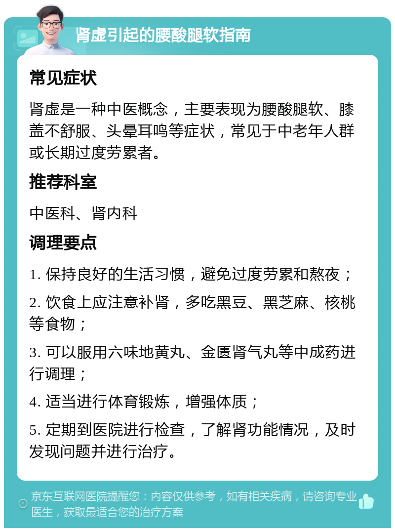 肾虚引起的腰酸腿软指南 常见症状 肾虚是一种中医概念，主要表现为腰酸腿软、膝盖不舒服、头晕耳鸣等症状，常见于中老年人群或长期过度劳累者。 推荐科室 中医科、肾内科 调理要点 1. 保持良好的生活习惯，避免过度劳累和熬夜； 2. 饮食上应注意补肾，多吃黑豆、黑芝麻、核桃等食物； 3. 可以服用六味地黄丸、金匮肾气丸等中成药进行调理； 4. 适当进行体育锻炼，增强体质； 5. 定期到医院进行检查，了解肾功能情况，及时发现问题并进行治疗。