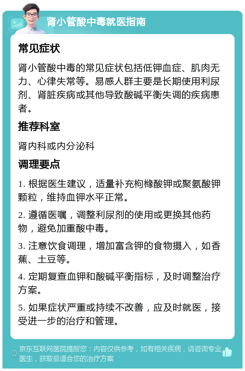 肾小管酸中毒就医指南 常见症状 肾小管酸中毒的常见症状包括低钾血症、肌肉无力、心律失常等。易感人群主要是长期使用利尿剂、肾脏疾病或其他导致酸碱平衡失调的疾病患者。 推荐科室 肾内科或内分泌科 调理要点 1. 根据医生建议，适量补充枸橼酸钾或聚氨酸钾颗粒，维持血钾水平正常。 2. 遵循医嘱，调整利尿剂的使用或更换其他药物，避免加重酸中毒。 3. 注意饮食调理，增加富含钾的食物摄入，如香蕉、土豆等。 4. 定期复查血钾和酸碱平衡指标，及时调整治疗方案。 5. 如果症状严重或持续不改善，应及时就医，接受进一步的治疗和管理。