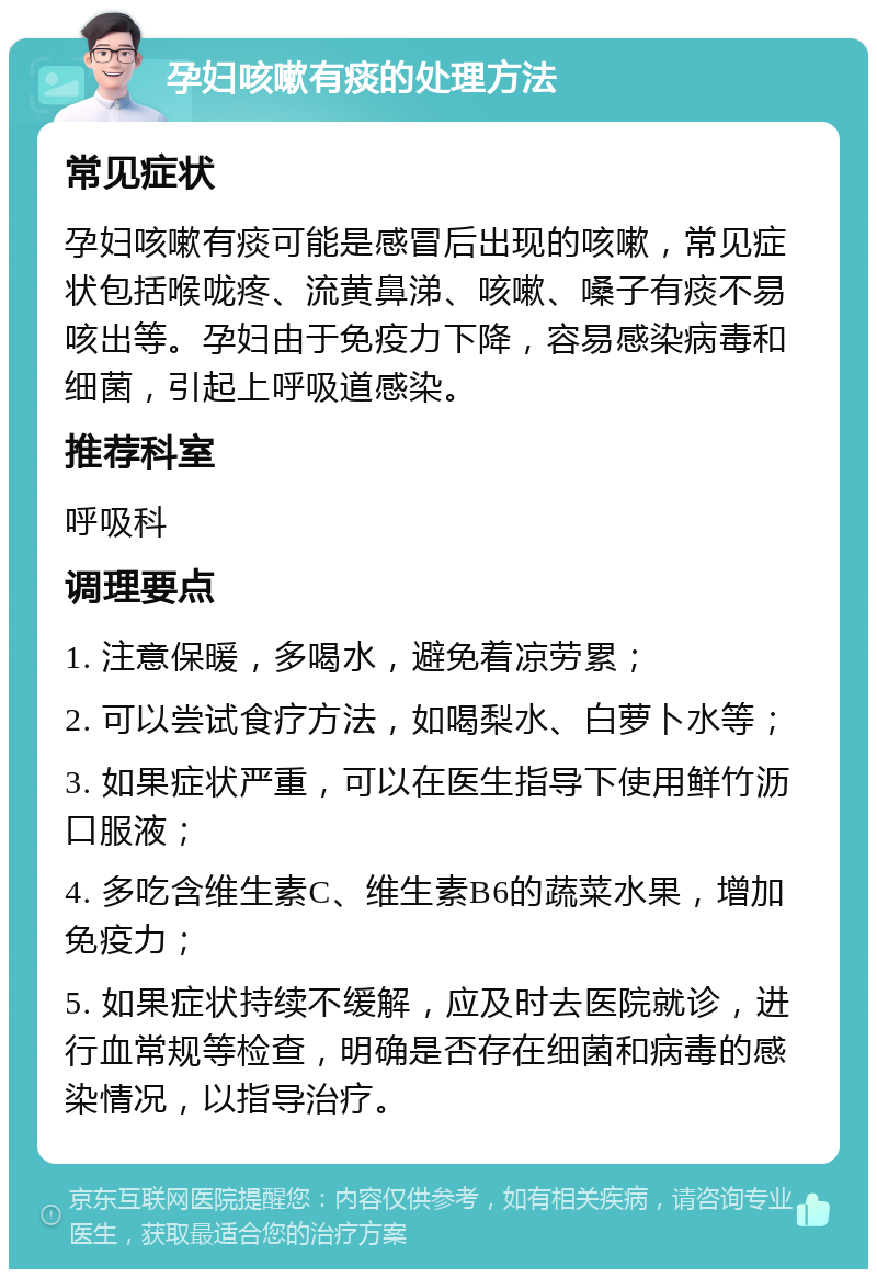 孕妇咳嗽有痰的处理方法 常见症状 孕妇咳嗽有痰可能是感冒后出现的咳嗽，常见症状包括喉咙疼、流黄鼻涕、咳嗽、嗓子有痰不易咳出等。孕妇由于免疫力下降，容易感染病毒和细菌，引起上呼吸道感染。 推荐科室 呼吸科 调理要点 1. 注意保暖，多喝水，避免着凉劳累； 2. 可以尝试食疗方法，如喝梨水、白萝卜水等； 3. 如果症状严重，可以在医生指导下使用鲜竹沥口服液； 4. 多吃含维生素C、维生素B6的蔬菜水果，增加免疫力； 5. 如果症状持续不缓解，应及时去医院就诊，进行血常规等检查，明确是否存在细菌和病毒的感染情况，以指导治疗。