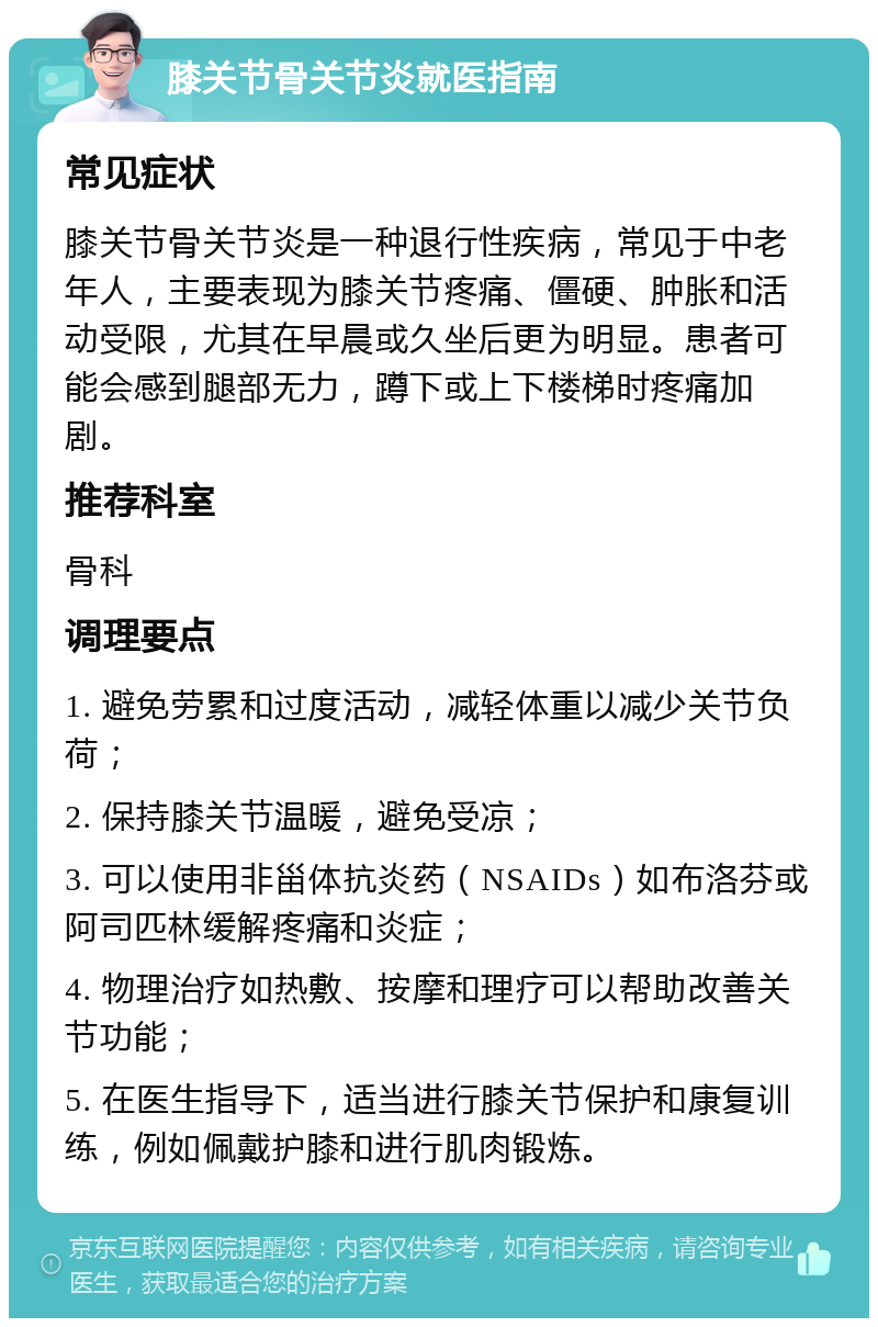 膝关节骨关节炎就医指南 常见症状 膝关节骨关节炎是一种退行性疾病，常见于中老年人，主要表现为膝关节疼痛、僵硬、肿胀和活动受限，尤其在早晨或久坐后更为明显。患者可能会感到腿部无力，蹲下或上下楼梯时疼痛加剧。 推荐科室 骨科 调理要点 1. 避免劳累和过度活动，减轻体重以减少关节负荷； 2. 保持膝关节温暖，避免受凉； 3. 可以使用非甾体抗炎药（NSAIDs）如布洛芬或阿司匹林缓解疼痛和炎症； 4. 物理治疗如热敷、按摩和理疗可以帮助改善关节功能； 5. 在医生指导下，适当进行膝关节保护和康复训练，例如佩戴护膝和进行肌肉锻炼。