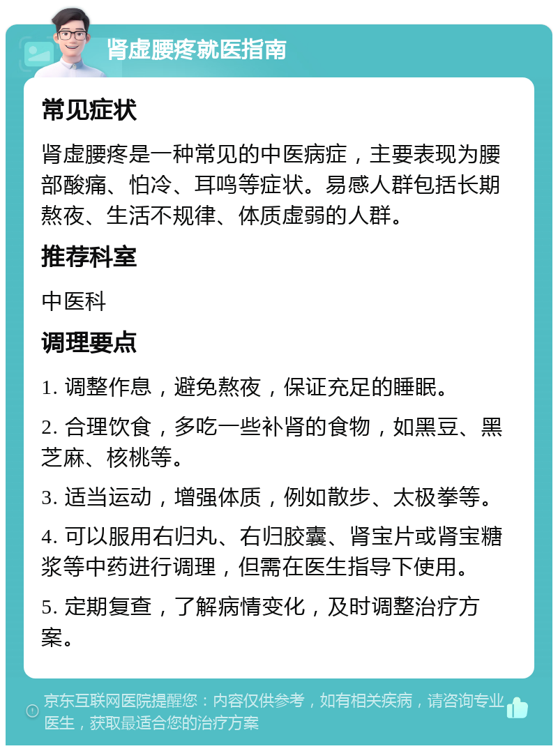 肾虚腰疼就医指南 常见症状 肾虚腰疼是一种常见的中医病症，主要表现为腰部酸痛、怕冷、耳鸣等症状。易感人群包括长期熬夜、生活不规律、体质虚弱的人群。 推荐科室 中医科 调理要点 1. 调整作息，避免熬夜，保证充足的睡眠。 2. 合理饮食，多吃一些补肾的食物，如黑豆、黑芝麻、核桃等。 3. 适当运动，增强体质，例如散步、太极拳等。 4. 可以服用右归丸、右归胶囊、肾宝片或肾宝糖浆等中药进行调理，但需在医生指导下使用。 5. 定期复查，了解病情变化，及时调整治疗方案。