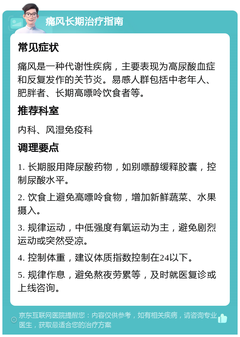 痛风长期治疗指南 常见症状 痛风是一种代谢性疾病，主要表现为高尿酸血症和反复发作的关节炎。易感人群包括中老年人、肥胖者、长期高嘌呤饮食者等。 推荐科室 内科、风湿免疫科 调理要点 1. 长期服用降尿酸药物，如别嘌醇缓释胶囊，控制尿酸水平。 2. 饮食上避免高嘌呤食物，增加新鲜蔬菜、水果摄入。 3. 规律运动，中低强度有氧运动为主，避免剧烈运动或突然受凉。 4. 控制体重，建议体质指数控制在24以下。 5. 规律作息，避免熬夜劳累等，及时就医复诊或上线咨询。