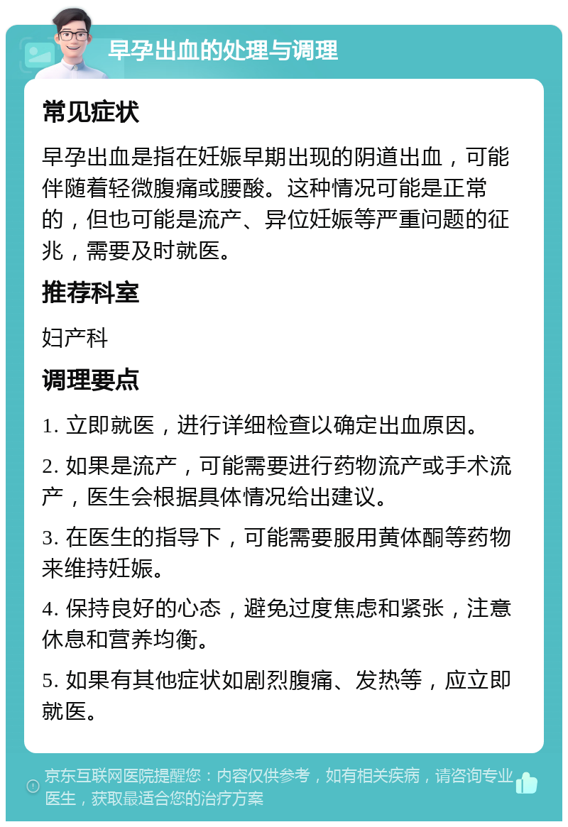 早孕出血的处理与调理 常见症状 早孕出血是指在妊娠早期出现的阴道出血，可能伴随着轻微腹痛或腰酸。这种情况可能是正常的，但也可能是流产、异位妊娠等严重问题的征兆，需要及时就医。 推荐科室 妇产科 调理要点 1. 立即就医，进行详细检查以确定出血原因。 2. 如果是流产，可能需要进行药物流产或手术流产，医生会根据具体情况给出建议。 3. 在医生的指导下，可能需要服用黄体酮等药物来维持妊娠。 4. 保持良好的心态，避免过度焦虑和紧张，注意休息和营养均衡。 5. 如果有其他症状如剧烈腹痛、发热等，应立即就医。