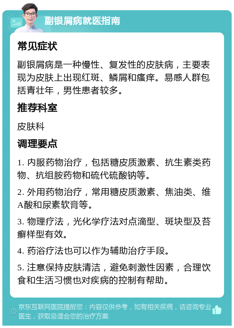 副银屑病就医指南 常见症状 副银屑病是一种慢性、复发性的皮肤病，主要表现为皮肤上出现红斑、鳞屑和瘙痒。易感人群包括青壮年，男性患者较多。 推荐科室 皮肤科 调理要点 1. 内服药物治疗，包括糖皮质激素、抗生素类药物、抗组胺药物和硫代硫酸钠等。 2. 外用药物治疗，常用糖皮质激素、焦油类、维A酸和尿素软膏等。 3. 物理疗法，光化学疗法对点滴型、斑块型及苔癣样型有效。 4. 药浴疗法也可以作为辅助治疗手段。 5. 注意保持皮肤清洁，避免刺激性因素，合理饮食和生活习惯也对疾病的控制有帮助。