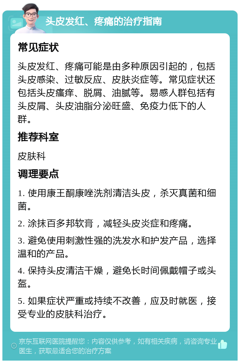 头皮发红、疼痛的治疗指南 常见症状 头皮发红、疼痛可能是由多种原因引起的，包括头皮感染、过敏反应、皮肤炎症等。常见症状还包括头皮瘙痒、脱屑、油腻等。易感人群包括有头皮屑、头皮油脂分泌旺盛、免疫力低下的人群。 推荐科室 皮肤科 调理要点 1. 使用康王酮康唑洗剂清洁头皮，杀灭真菌和细菌。 2. 涂抹百多邦软膏，减轻头皮炎症和疼痛。 3. 避免使用刺激性强的洗发水和护发产品，选择温和的产品。 4. 保持头皮清洁干燥，避免长时间佩戴帽子或头盔。 5. 如果症状严重或持续不改善，应及时就医，接受专业的皮肤科治疗。