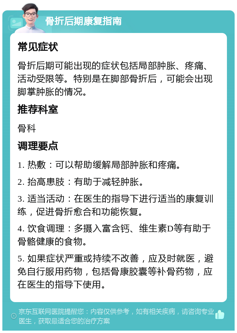 骨折后期康复指南 常见症状 骨折后期可能出现的症状包括局部肿胀、疼痛、活动受限等。特别是在脚部骨折后，可能会出现脚掌肿胀的情况。 推荐科室 骨科 调理要点 1. 热敷：可以帮助缓解局部肿胀和疼痛。 2. 抬高患肢：有助于减轻肿胀。 3. 适当活动：在医生的指导下进行适当的康复训练，促进骨折愈合和功能恢复。 4. 饮食调理：多摄入富含钙、维生素D等有助于骨骼健康的食物。 5. 如果症状严重或持续不改善，应及时就医，避免自行服用药物，包括骨康胶囊等补骨药物，应在医生的指导下使用。