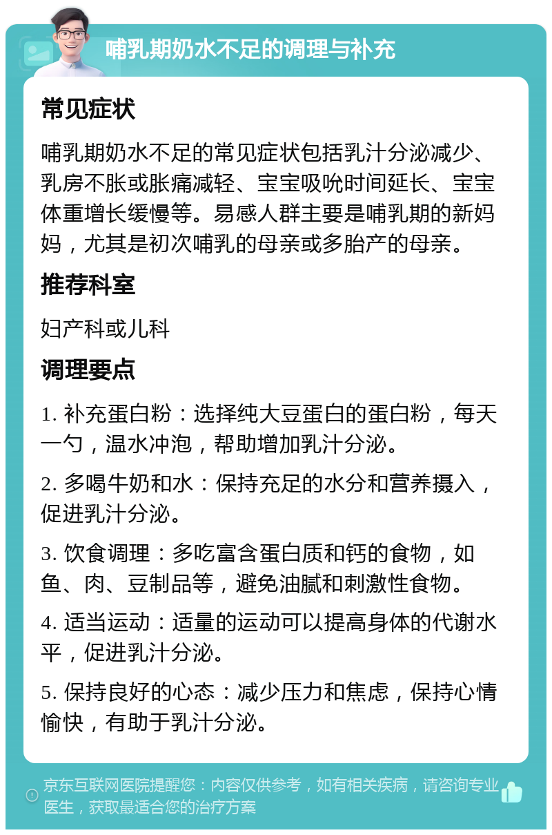 哺乳期奶水不足的调理与补充 常见症状 哺乳期奶水不足的常见症状包括乳汁分泌减少、乳房不胀或胀痛减轻、宝宝吸吮时间延长、宝宝体重增长缓慢等。易感人群主要是哺乳期的新妈妈，尤其是初次哺乳的母亲或多胎产的母亲。 推荐科室 妇产科或儿科 调理要点 1. 补充蛋白粉：选择纯大豆蛋白的蛋白粉，每天一勺，温水冲泡，帮助增加乳汁分泌。 2. 多喝牛奶和水：保持充足的水分和营养摄入，促进乳汁分泌。 3. 饮食调理：多吃富含蛋白质和钙的食物，如鱼、肉、豆制品等，避免油腻和刺激性食物。 4. 适当运动：适量的运动可以提高身体的代谢水平，促进乳汁分泌。 5. 保持良好的心态：减少压力和焦虑，保持心情愉快，有助于乳汁分泌。