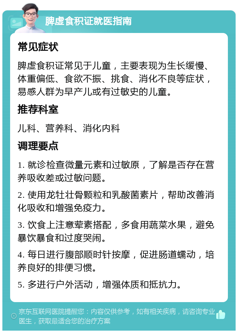 脾虚食积证就医指南 常见症状 脾虚食积证常见于儿童，主要表现为生长缓慢、体重偏低、食欲不振、挑食、消化不良等症状，易感人群为早产儿或有过敏史的儿童。 推荐科室 儿科、营养科、消化内科 调理要点 1. 就诊检查微量元素和过敏原，了解是否存在营养吸收差或过敏问题。 2. 使用龙牡壮骨颗粒和乳酸菌素片，帮助改善消化吸收和增强免疫力。 3. 饮食上注意荤素搭配，多食用蔬菜水果，避免暴饮暴食和过度哭闹。 4. 每日进行腹部顺时针按摩，促进肠道蠕动，培养良好的排便习惯。 5. 多进行户外活动，增强体质和抵抗力。