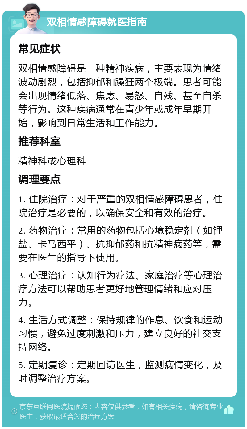 双相情感障碍就医指南 常见症状 双相情感障碍是一种精神疾病，主要表现为情绪波动剧烈，包括抑郁和躁狂两个极端。患者可能会出现情绪低落、焦虑、易怒、自残、甚至自杀等行为。这种疾病通常在青少年或成年早期开始，影响到日常生活和工作能力。 推荐科室 精神科或心理科 调理要点 1. 住院治疗：对于严重的双相情感障碍患者，住院治疗是必要的，以确保安全和有效的治疗。 2. 药物治疗：常用的药物包括心境稳定剂（如锂盐、卡马西平）、抗抑郁药和抗精神病药等，需要在医生的指导下使用。 3. 心理治疗：认知行为疗法、家庭治疗等心理治疗方法可以帮助患者更好地管理情绪和应对压力。 4. 生活方式调整：保持规律的作息、饮食和运动习惯，避免过度刺激和压力，建立良好的社交支持网络。 5. 定期复诊：定期回访医生，监测病情变化，及时调整治疗方案。