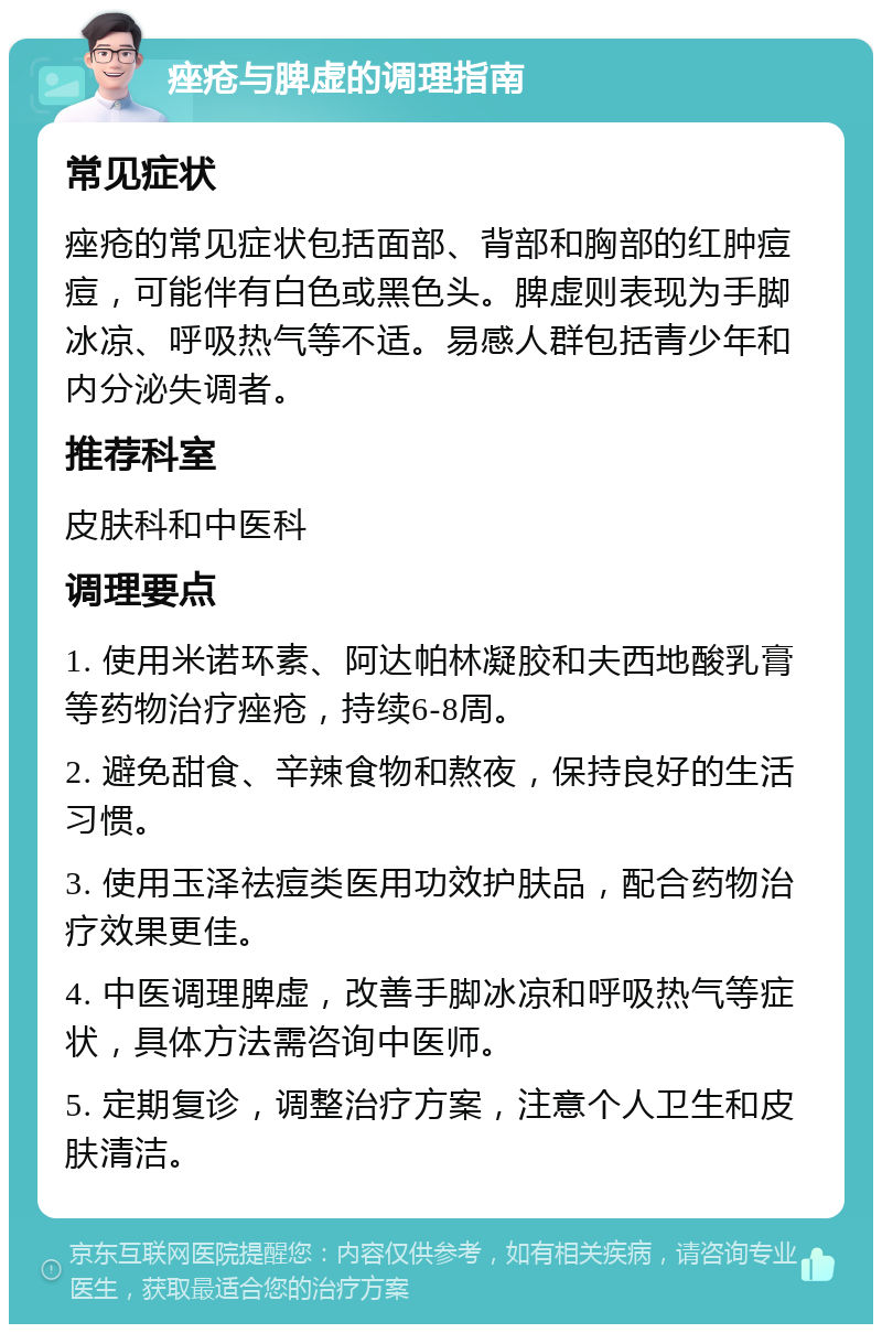 痤疮与脾虚的调理指南 常见症状 痤疮的常见症状包括面部、背部和胸部的红肿痘痘，可能伴有白色或黑色头。脾虚则表现为手脚冰凉、呼吸热气等不适。易感人群包括青少年和内分泌失调者。 推荐科室 皮肤科和中医科 调理要点 1. 使用米诺环素、阿达帕林凝胶和夫西地酸乳膏等药物治疗痤疮，持续6-8周。 2. 避免甜食、辛辣食物和熬夜，保持良好的生活习惯。 3. 使用玉泽祛痘类医用功效护肤品，配合药物治疗效果更佳。 4. 中医调理脾虚，改善手脚冰凉和呼吸热气等症状，具体方法需咨询中医师。 5. 定期复诊，调整治疗方案，注意个人卫生和皮肤清洁。