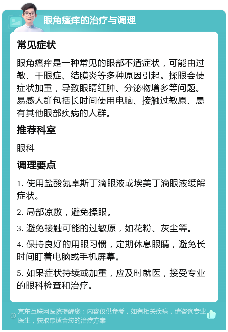 眼角瘙痒的治疗与调理 常见症状 眼角瘙痒是一种常见的眼部不适症状，可能由过敏、干眼症、结膜炎等多种原因引起。揉眼会使症状加重，导致眼睛红肿、分泌物增多等问题。易感人群包括长时间使用电脑、接触过敏原、患有其他眼部疾病的人群。 推荐科室 眼科 调理要点 1. 使用盐酸氮卓斯丁滴眼液或埃美丁滴眼液缓解症状。 2. 局部凉敷，避免揉眼。 3. 避免接触可能的过敏原，如花粉、灰尘等。 4. 保持良好的用眼习惯，定期休息眼睛，避免长时间盯着电脑或手机屏幕。 5. 如果症状持续或加重，应及时就医，接受专业的眼科检查和治疗。