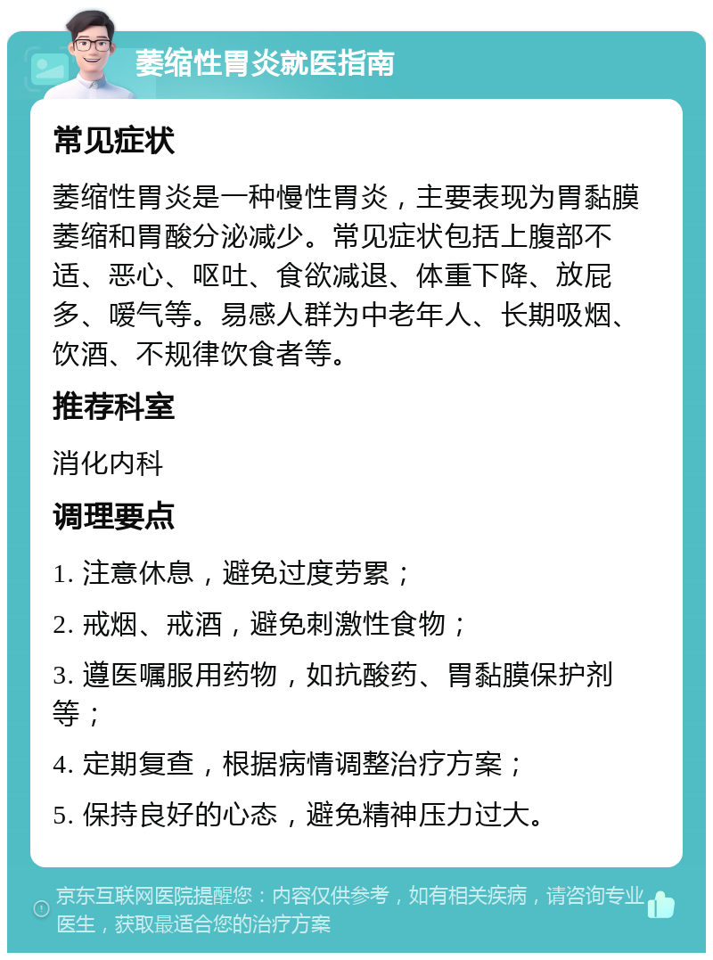 萎缩性胃炎就医指南 常见症状 萎缩性胃炎是一种慢性胃炎，主要表现为胃黏膜萎缩和胃酸分泌减少。常见症状包括上腹部不适、恶心、呕吐、食欲减退、体重下降、放屁多、嗳气等。易感人群为中老年人、长期吸烟、饮酒、不规律饮食者等。 推荐科室 消化内科 调理要点 1. 注意休息，避免过度劳累； 2. 戒烟、戒酒，避免刺激性食物； 3. 遵医嘱服用药物，如抗酸药、胃黏膜保护剂等； 4. 定期复查，根据病情调整治疗方案； 5. 保持良好的心态，避免精神压力过大。