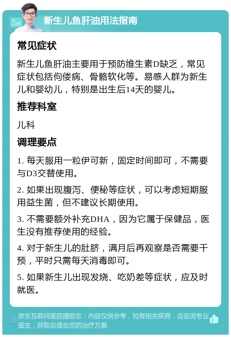 新生儿鱼肝油用法指南 常见症状 新生儿鱼肝油主要用于预防维生素D缺乏，常见症状包括佝偻病、骨骼软化等。易感人群为新生儿和婴幼儿，特别是出生后14天的婴儿。 推荐科室 儿科 调理要点 1. 每天服用一粒伊可新，固定时间即可，不需要与D3交替使用。 2. 如果出现腹泻、便秘等症状，可以考虑短期服用益生菌，但不建议长期使用。 3. 不需要额外补充DHA，因为它属于保健品，医生没有推荐使用的经验。 4. 对于新生儿的肚脐，满月后再观察是否需要干预，平时只需每天消毒即可。 5. 如果新生儿出现发烧、吃奶差等症状，应及时就医。