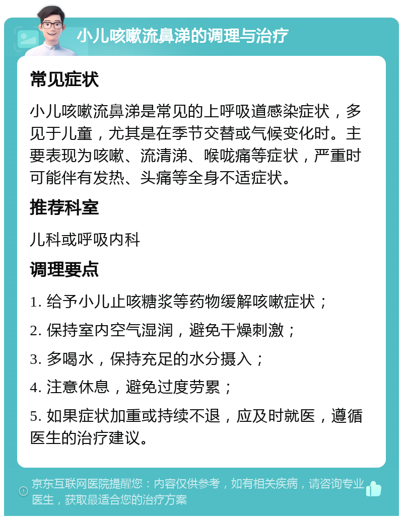 小儿咳嗽流鼻涕的调理与治疗 常见症状 小儿咳嗽流鼻涕是常见的上呼吸道感染症状，多见于儿童，尤其是在季节交替或气候变化时。主要表现为咳嗽、流清涕、喉咙痛等症状，严重时可能伴有发热、头痛等全身不适症状。 推荐科室 儿科或呼吸内科 调理要点 1. 给予小儿止咳糖浆等药物缓解咳嗽症状； 2. 保持室内空气湿润，避免干燥刺激； 3. 多喝水，保持充足的水分摄入； 4. 注意休息，避免过度劳累； 5. 如果症状加重或持续不退，应及时就医，遵循医生的治疗建议。