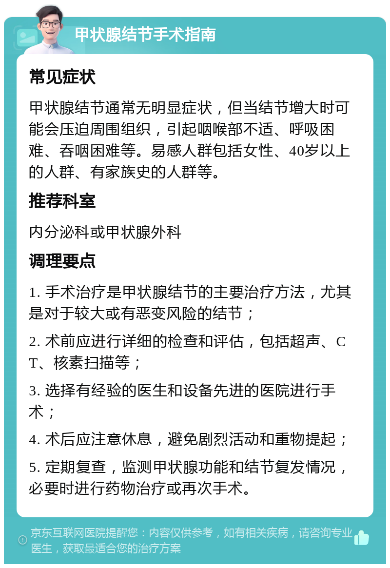 甲状腺结节手术指南 常见症状 甲状腺结节通常无明显症状，但当结节增大时可能会压迫周围组织，引起咽喉部不适、呼吸困难、吞咽困难等。易感人群包括女性、40岁以上的人群、有家族史的人群等。 推荐科室 内分泌科或甲状腺外科 调理要点 1. 手术治疗是甲状腺结节的主要治疗方法，尤其是对于较大或有恶变风险的结节； 2. 术前应进行详细的检查和评估，包括超声、CT、核素扫描等； 3. 选择有经验的医生和设备先进的医院进行手术； 4. 术后应注意休息，避免剧烈活动和重物提起； 5. 定期复查，监测甲状腺功能和结节复发情况，必要时进行药物治疗或再次手术。