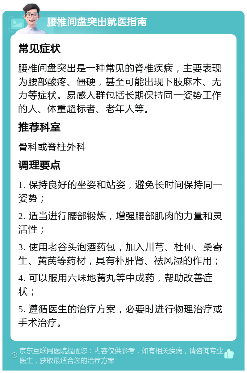 腰椎间盘突出就医指南 常见症状 腰椎间盘突出是一种常见的脊椎疾病，主要表现为腰部酸疼、僵硬，甚至可能出现下肢麻木、无力等症状。易感人群包括长期保持同一姿势工作的人、体重超标者、老年人等。 推荐科室 骨科或脊柱外科 调理要点 1. 保持良好的坐姿和站姿，避免长时间保持同一姿势； 2. 适当进行腰部锻炼，增强腰部肌肉的力量和灵活性； 3. 使用老谷头泡酒药包，加入川芎、杜仲、桑寄生、黄芪等药材，具有补肝肾、祛风湿的作用； 4. 可以服用六味地黄丸等中成药，帮助改善症状； 5. 遵循医生的治疗方案，必要时进行物理治疗或手术治疗。