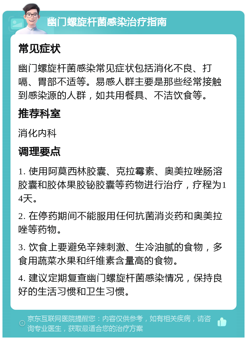 幽门螺旋杆菌感染治疗指南 常见症状 幽门螺旋杆菌感染常见症状包括消化不良、打嗝、胃部不适等。易感人群主要是那些经常接触到感染源的人群，如共用餐具、不洁饮食等。 推荐科室 消化内科 调理要点 1. 使用阿莫西林胶囊、克拉霉素、奥美拉唑肠溶胶囊和胶体果胶铋胶囊等药物进行治疗，疗程为14天。 2. 在停药期间不能服用任何抗菌消炎药和奥美拉唑等药物。 3. 饮食上要避免辛辣刺激、生冷油腻的食物，多食用蔬菜水果和纤维素含量高的食物。 4. 建议定期复查幽门螺旋杆菌感染情况，保持良好的生活习惯和卫生习惯。