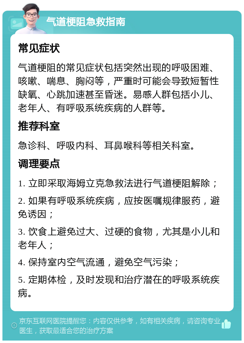 气道梗阻急救指南 常见症状 气道梗阻的常见症状包括突然出现的呼吸困难、咳嗽、喘息、胸闷等，严重时可能会导致短暂性缺氧、心跳加速甚至昏迷。易感人群包括小儿、老年人、有呼吸系统疾病的人群等。 推荐科室 急诊科、呼吸内科、耳鼻喉科等相关科室。 调理要点 1. 立即采取海姆立克急救法进行气道梗阻解除； 2. 如果有呼吸系统疾病，应按医嘱规律服药，避免诱因； 3. 饮食上避免过大、过硬的食物，尤其是小儿和老年人； 4. 保持室内空气流通，避免空气污染； 5. 定期体检，及时发现和治疗潜在的呼吸系统疾病。