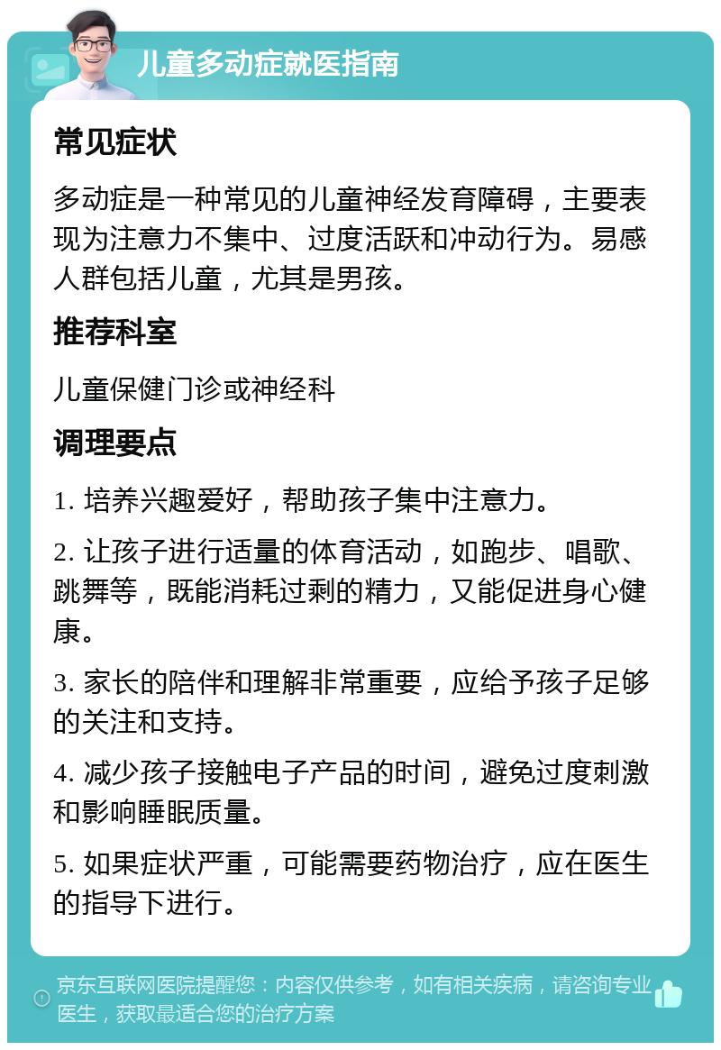 儿童多动症就医指南 常见症状 多动症是一种常见的儿童神经发育障碍，主要表现为注意力不集中、过度活跃和冲动行为。易感人群包括儿童，尤其是男孩。 推荐科室 儿童保健门诊或神经科 调理要点 1. 培养兴趣爱好，帮助孩子集中注意力。 2. 让孩子进行适量的体育活动，如跑步、唱歌、跳舞等，既能消耗过剩的精力，又能促进身心健康。 3. 家长的陪伴和理解非常重要，应给予孩子足够的关注和支持。 4. 减少孩子接触电子产品的时间，避免过度刺激和影响睡眠质量。 5. 如果症状严重，可能需要药物治疗，应在医生的指导下进行。