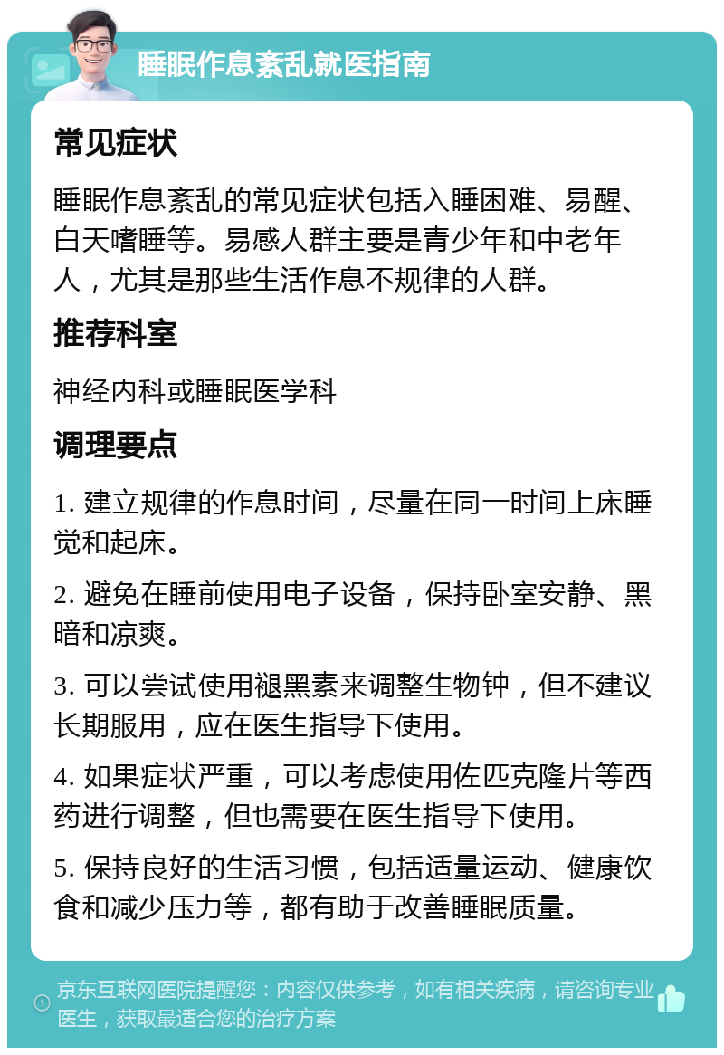 睡眠作息紊乱就医指南 常见症状 睡眠作息紊乱的常见症状包括入睡困难、易醒、白天嗜睡等。易感人群主要是青少年和中老年人，尤其是那些生活作息不规律的人群。 推荐科室 神经内科或睡眠医学科 调理要点 1. 建立规律的作息时间，尽量在同一时间上床睡觉和起床。 2. 避免在睡前使用电子设备，保持卧室安静、黑暗和凉爽。 3. 可以尝试使用褪黑素来调整生物钟，但不建议长期服用，应在医生指导下使用。 4. 如果症状严重，可以考虑使用佐匹克隆片等西药进行调整，但也需要在医生指导下使用。 5. 保持良好的生活习惯，包括适量运动、健康饮食和减少压力等，都有助于改善睡眠质量。