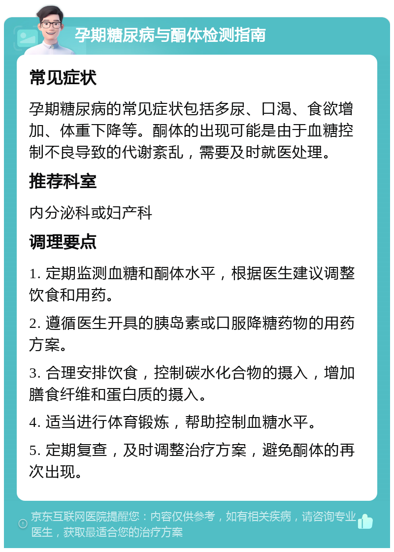 孕期糖尿病与酮体检测指南 常见症状 孕期糖尿病的常见症状包括多尿、口渴、食欲增加、体重下降等。酮体的出现可能是由于血糖控制不良导致的代谢紊乱，需要及时就医处理。 推荐科室 内分泌科或妇产科 调理要点 1. 定期监测血糖和酮体水平，根据医生建议调整饮食和用药。 2. 遵循医生开具的胰岛素或口服降糖药物的用药方案。 3. 合理安排饮食，控制碳水化合物的摄入，增加膳食纤维和蛋白质的摄入。 4. 适当进行体育锻炼，帮助控制血糖水平。 5. 定期复查，及时调整治疗方案，避免酮体的再次出现。