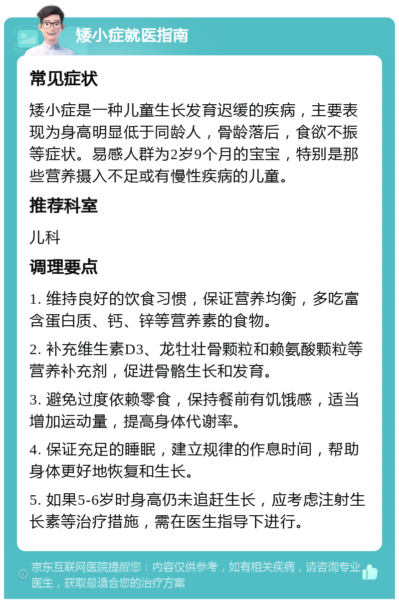 矮小症就医指南 常见症状 矮小症是一种儿童生长发育迟缓的疾病，主要表现为身高明显低于同龄人，骨龄落后，食欲不振等症状。易感人群为2岁9个月的宝宝，特别是那些营养摄入不足或有慢性疾病的儿童。 推荐科室 儿科 调理要点 1. 维持良好的饮食习惯，保证营养均衡，多吃富含蛋白质、钙、锌等营养素的食物。 2. 补充维生素D3、龙牡壮骨颗粒和赖氨酸颗粒等营养补充剂，促进骨骼生长和发育。 3. 避免过度依赖零食，保持餐前有饥饿感，适当增加运动量，提高身体代谢率。 4. 保证充足的睡眠，建立规律的作息时间，帮助身体更好地恢复和生长。 5. 如果5-6岁时身高仍未追赶生长，应考虑注射生长素等治疗措施，需在医生指导下进行。