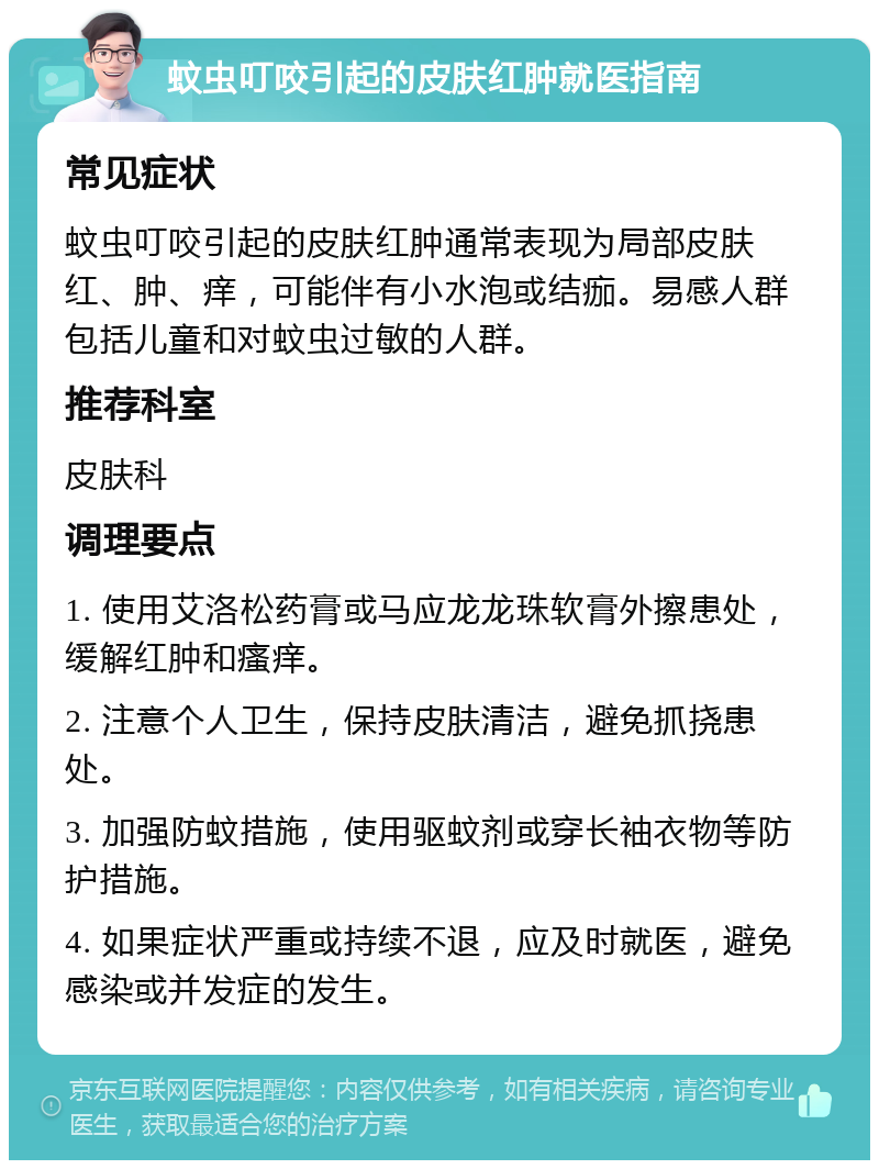 蚊虫叮咬引起的皮肤红肿就医指南 常见症状 蚊虫叮咬引起的皮肤红肿通常表现为局部皮肤红、肿、痒，可能伴有小水泡或结痂。易感人群包括儿童和对蚊虫过敏的人群。 推荐科室 皮肤科 调理要点 1. 使用艾洛松药膏或马应龙龙珠软膏外擦患处，缓解红肿和瘙痒。 2. 注意个人卫生，保持皮肤清洁，避免抓挠患处。 3. 加强防蚊措施，使用驱蚊剂或穿长袖衣物等防护措施。 4. 如果症状严重或持续不退，应及时就医，避免感染或并发症的发生。