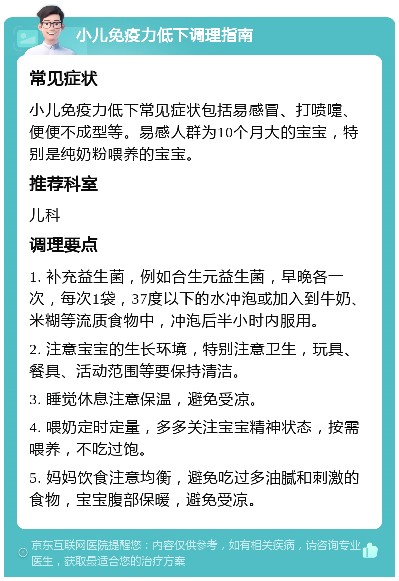 小儿免疫力低下调理指南 常见症状 小儿免疫力低下常见症状包括易感冒、打喷嚏、便便不成型等。易感人群为10个月大的宝宝，特别是纯奶粉喂养的宝宝。 推荐科室 儿科 调理要点 1. 补充益生菌，例如合生元益生菌，早晚各一次，每次1袋，37度以下的水冲泡或加入到牛奶、米糊等流质食物中，冲泡后半小时内服用。 2. 注意宝宝的生长环境，特别注意卫生，玩具、餐具、活动范围等要保持清洁。 3. 睡觉休息注意保温，避免受凉。 4. 喂奶定时定量，多多关注宝宝精神状态，按需喂养，不吃过饱。 5. 妈妈饮食注意均衡，避免吃过多油腻和刺激的食物，宝宝腹部保暖，避免受凉。