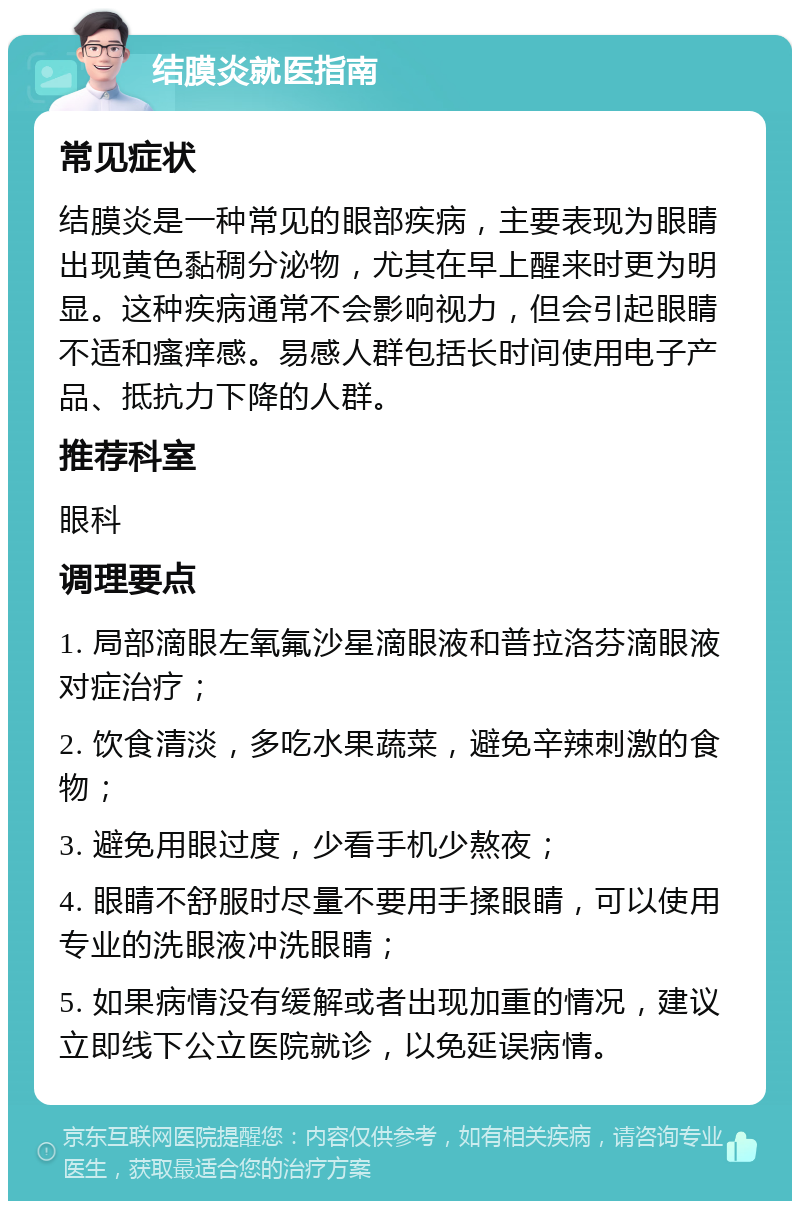 结膜炎就医指南 常见症状 结膜炎是一种常见的眼部疾病，主要表现为眼睛出现黄色黏稠分泌物，尤其在早上醒来时更为明显。这种疾病通常不会影响视力，但会引起眼睛不适和瘙痒感。易感人群包括长时间使用电子产品、抵抗力下降的人群。 推荐科室 眼科 调理要点 1. 局部滴眼左氧氟沙星滴眼液和普拉洛芬滴眼液对症治疗； 2. 饮食清淡，多吃水果蔬菜，避免辛辣刺激的食物； 3. 避免用眼过度，少看手机少熬夜； 4. 眼睛不舒服时尽量不要用手揉眼睛，可以使用专业的洗眼液冲洗眼睛； 5. 如果病情没有缓解或者出现加重的情况，建议立即线下公立医院就诊，以免延误病情。