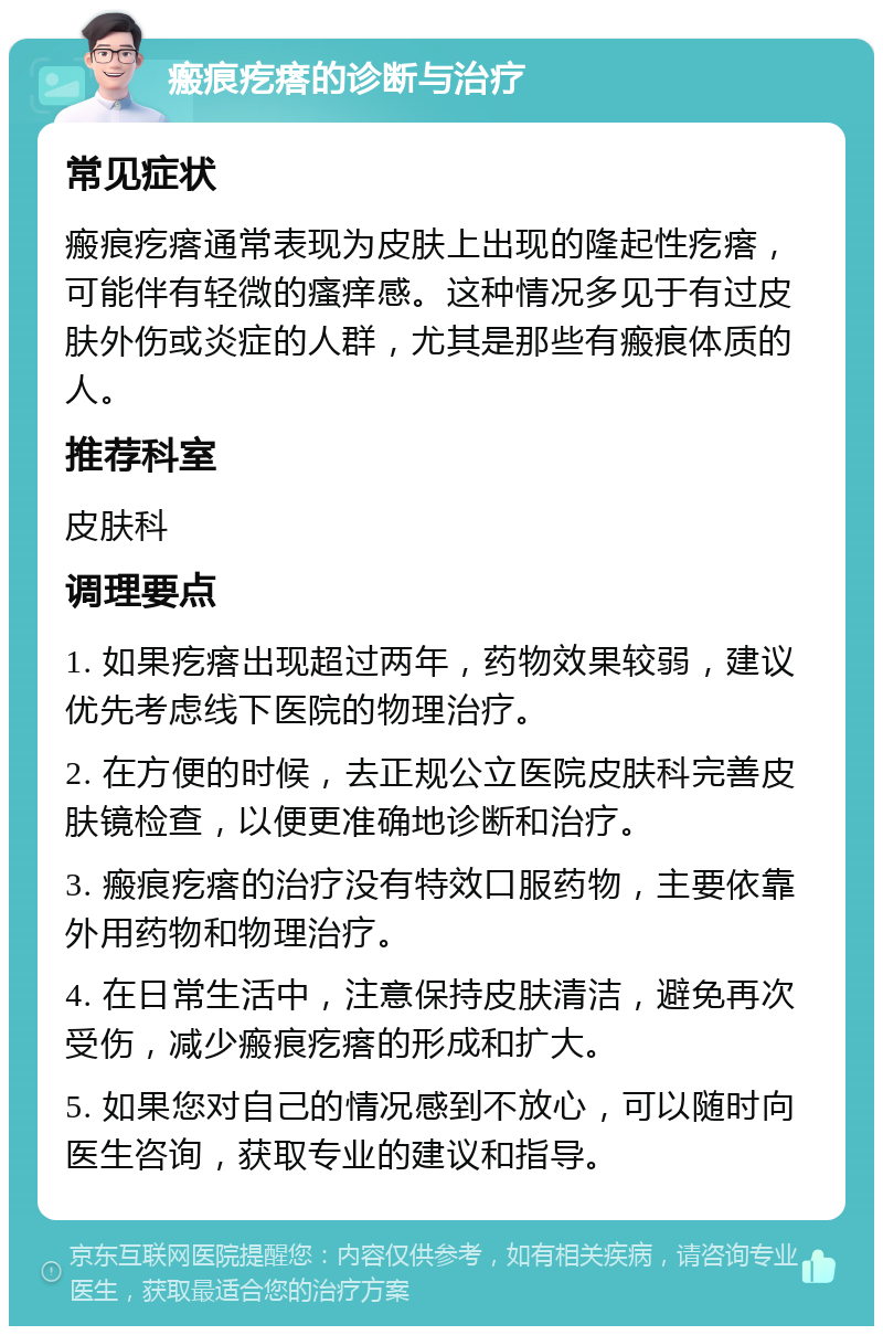 瘢痕疙瘩的诊断与治疗 常见症状 瘢痕疙瘩通常表现为皮肤上出现的隆起性疙瘩，可能伴有轻微的瘙痒感。这种情况多见于有过皮肤外伤或炎症的人群，尤其是那些有瘢痕体质的人。 推荐科室 皮肤科 调理要点 1. 如果疙瘩出现超过两年，药物效果较弱，建议优先考虑线下医院的物理治疗。 2. 在方便的时候，去正规公立医院皮肤科完善皮肤镜检查，以便更准确地诊断和治疗。 3. 瘢痕疙瘩的治疗没有特效口服药物，主要依靠外用药物和物理治疗。 4. 在日常生活中，注意保持皮肤清洁，避免再次受伤，减少瘢痕疙瘩的形成和扩大。 5. 如果您对自己的情况感到不放心，可以随时向医生咨询，获取专业的建议和指导。