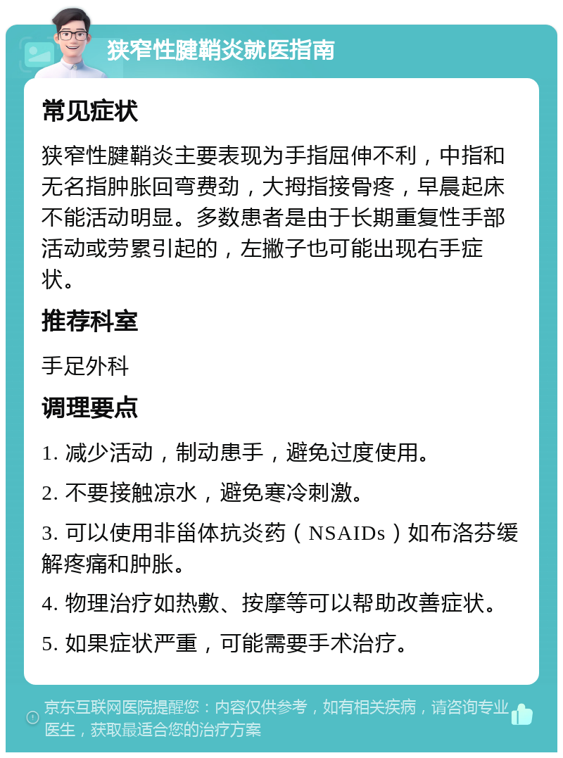 狭窄性腱鞘炎就医指南 常见症状 狭窄性腱鞘炎主要表现为手指屈伸不利，中指和无名指肿胀回弯费劲，大拇指接骨疼，早晨起床不能活动明显。多数患者是由于长期重复性手部活动或劳累引起的，左撇子也可能出现右手症状。 推荐科室 手足外科 调理要点 1. 减少活动，制动患手，避免过度使用。 2. 不要接触凉水，避免寒冷刺激。 3. 可以使用非甾体抗炎药（NSAIDs）如布洛芬缓解疼痛和肿胀。 4. 物理治疗如热敷、按摩等可以帮助改善症状。 5. 如果症状严重，可能需要手术治疗。