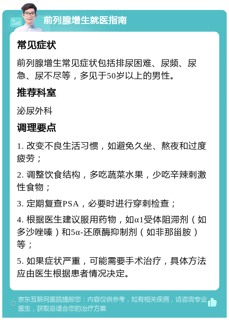 前列腺增生就医指南 常见症状 前列腺增生常见症状包括排尿困难、尿频、尿急、尿不尽等，多见于50岁以上的男性。 推荐科室 泌尿外科 调理要点 1. 改变不良生活习惯，如避免久坐、熬夜和过度疲劳； 2. 调整饮食结构，多吃蔬菜水果，少吃辛辣刺激性食物； 3. 定期复查PSA，必要时进行穿刺检查； 4. 根据医生建议服用药物，如α1受体阻滞剂（如多沙唑嗪）和5α-还原酶抑制剂（如非那甾胺）等； 5. 如果症状严重，可能需要手术治疗，具体方法应由医生根据患者情况决定。