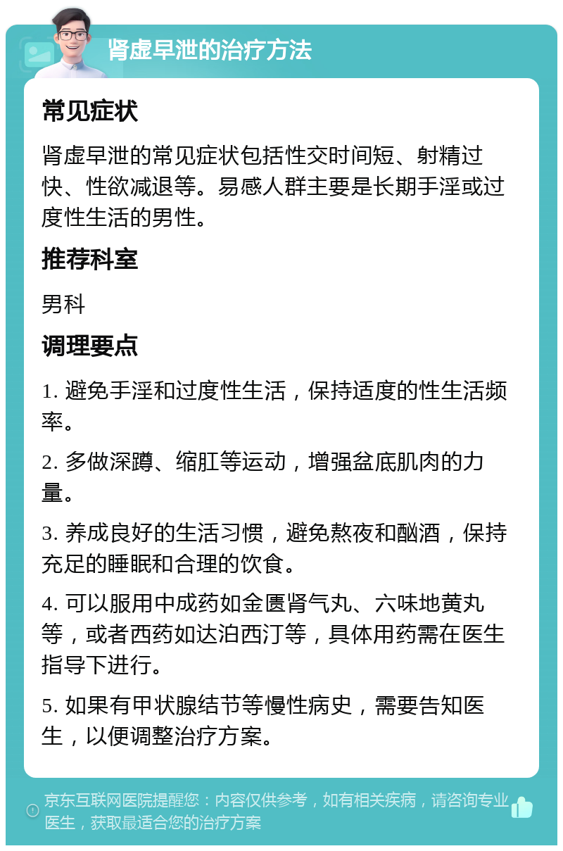 肾虚早泄的治疗方法 常见症状 肾虚早泄的常见症状包括性交时间短、射精过快、性欲减退等。易感人群主要是长期手淫或过度性生活的男性。 推荐科室 男科 调理要点 1. 避免手淫和过度性生活，保持适度的性生活频率。 2. 多做深蹲、缩肛等运动，增强盆底肌肉的力量。 3. 养成良好的生活习惯，避免熬夜和酗酒，保持充足的睡眠和合理的饮食。 4. 可以服用中成药如金匮肾气丸、六味地黄丸等，或者西药如达泊西汀等，具体用药需在医生指导下进行。 5. 如果有甲状腺结节等慢性病史，需要告知医生，以便调整治疗方案。