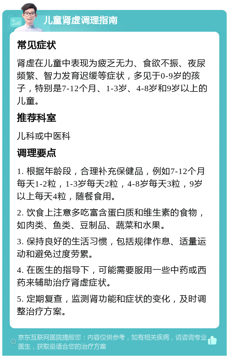 儿童肾虚调理指南 常见症状 肾虚在儿童中表现为疲乏无力、食欲不振、夜尿频繁、智力发育迟缓等症状，多见于0-9岁的孩子，特别是7-12个月、1-3岁、4-8岁和9岁以上的儿童。 推荐科室 儿科或中医科 调理要点 1. 根据年龄段，合理补充保健品，例如7-12个月每天1-2粒，1-3岁每天2粒，4-8岁每天3粒，9岁以上每天4粒，随餐食用。 2. 饮食上注意多吃富含蛋白质和维生素的食物，如肉类、鱼类、豆制品、蔬菜和水果。 3. 保持良好的生活习惯，包括规律作息、适量运动和避免过度劳累。 4. 在医生的指导下，可能需要服用一些中药或西药来辅助治疗肾虚症状。 5. 定期复查，监测肾功能和症状的变化，及时调整治疗方案。