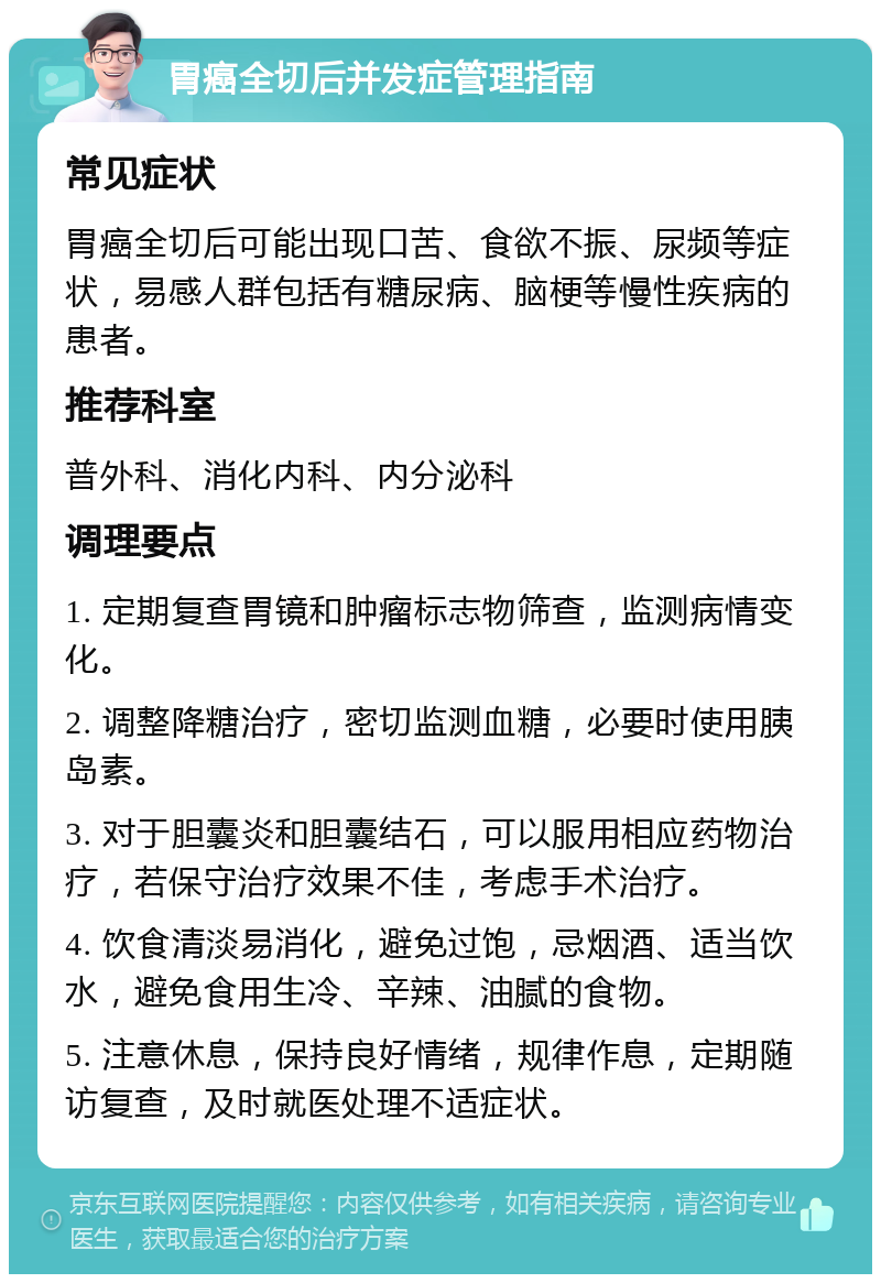 胃癌全切后并发症管理指南 常见症状 胃癌全切后可能出现口苦、食欲不振、尿频等症状，易感人群包括有糖尿病、脑梗等慢性疾病的患者。 推荐科室 普外科、消化内科、内分泌科 调理要点 1. 定期复查胃镜和肿瘤标志物筛查，监测病情变化。 2. 调整降糖治疗，密切监测血糖，必要时使用胰岛素。 3. 对于胆囊炎和胆囊结石，可以服用相应药物治疗，若保守治疗效果不佳，考虑手术治疗。 4. 饮食清淡易消化，避免过饱，忌烟酒、适当饮水，避免食用生冷、辛辣、油腻的食物。 5. 注意休息，保持良好情绪，规律作息，定期随访复查，及时就医处理不适症状。