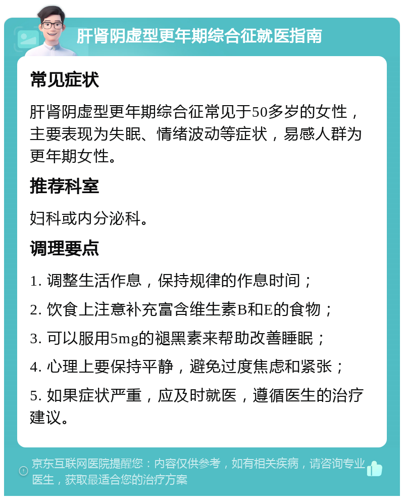 肝肾阴虚型更年期综合征就医指南 常见症状 肝肾阴虚型更年期综合征常见于50多岁的女性，主要表现为失眠、情绪波动等症状，易感人群为更年期女性。 推荐科室 妇科或内分泌科。 调理要点 1. 调整生活作息，保持规律的作息时间； 2. 饮食上注意补充富含维生素B和E的食物； 3. 可以服用5mg的褪黑素来帮助改善睡眠； 4. 心理上要保持平静，避免过度焦虑和紧张； 5. 如果症状严重，应及时就医，遵循医生的治疗建议。